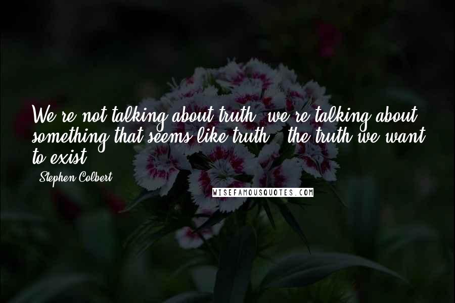 Stephen Colbert Quotes: We're not talking about truth, we're talking about something that seems like truth - the truth we want to exist.