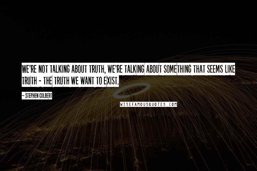 Stephen Colbert Quotes: We're not talking about truth, we're talking about something that seems like truth - the truth we want to exist.