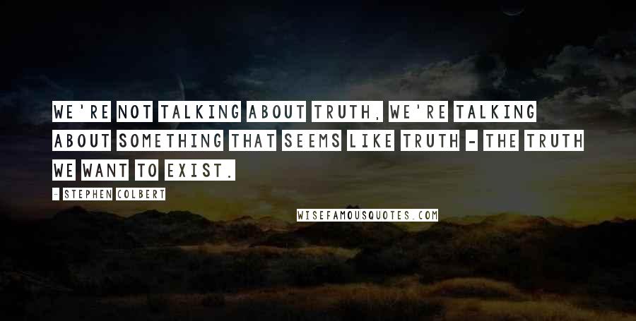 Stephen Colbert Quotes: We're not talking about truth, we're talking about something that seems like truth - the truth we want to exist.