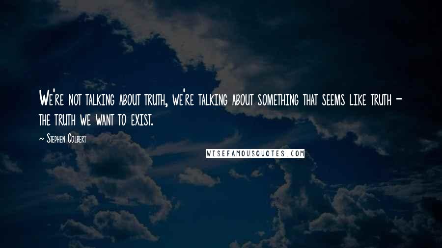 Stephen Colbert Quotes: We're not talking about truth, we're talking about something that seems like truth - the truth we want to exist.