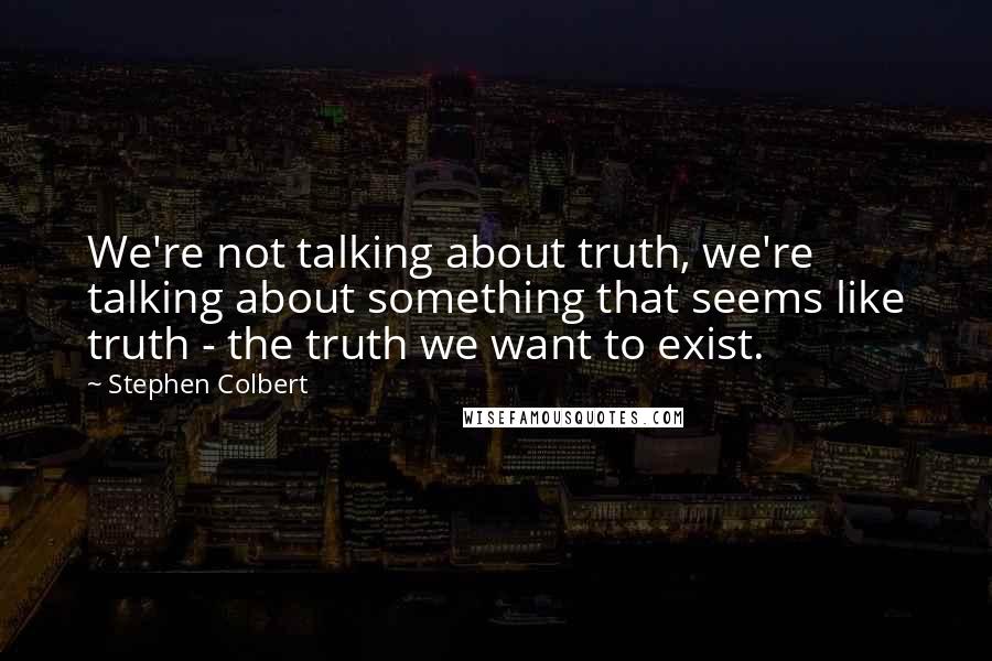 Stephen Colbert Quotes: We're not talking about truth, we're talking about something that seems like truth - the truth we want to exist.