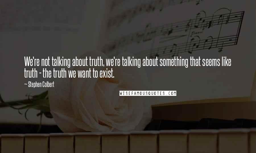 Stephen Colbert Quotes: We're not talking about truth, we're talking about something that seems like truth - the truth we want to exist.