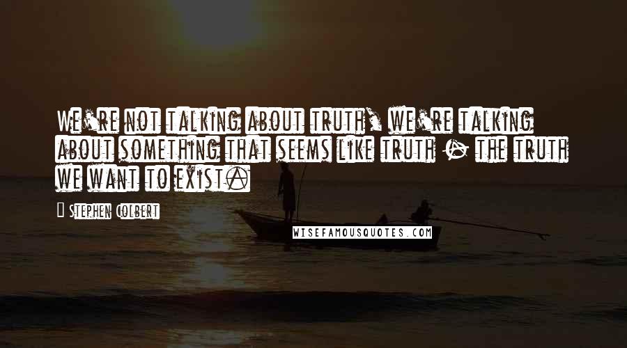 Stephen Colbert Quotes: We're not talking about truth, we're talking about something that seems like truth - the truth we want to exist.