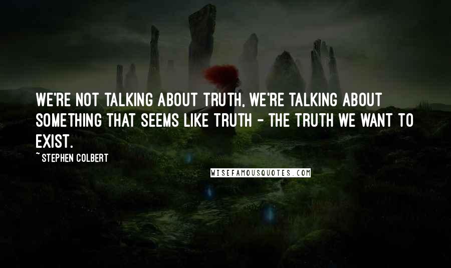 Stephen Colbert Quotes: We're not talking about truth, we're talking about something that seems like truth - the truth we want to exist.