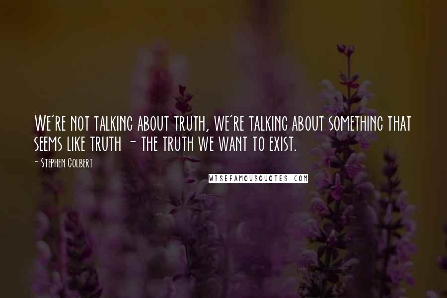 Stephen Colbert Quotes: We're not talking about truth, we're talking about something that seems like truth - the truth we want to exist.