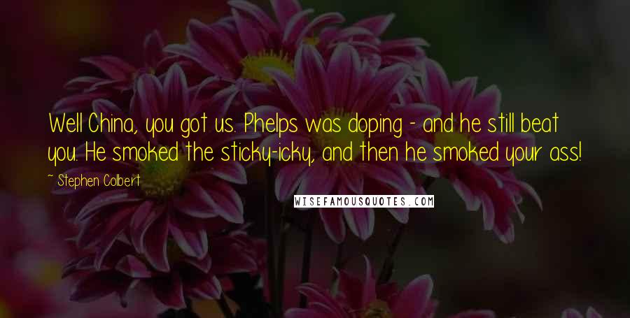 Stephen Colbert Quotes: Well China, you got us. Phelps was doping - and he still beat you. He smoked the sticky-icky, and then he smoked your ass!