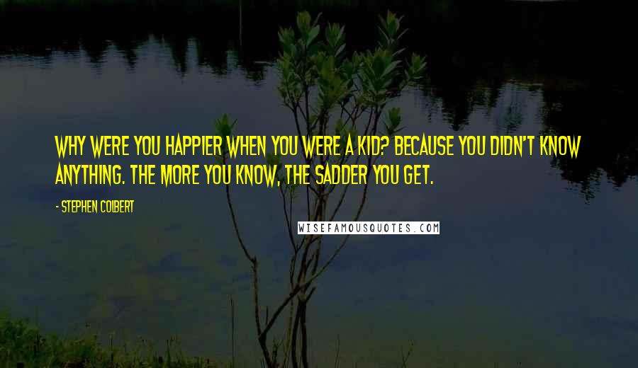 Stephen Colbert Quotes: Why were you happier when you were a kid? Because you didn't know anything. The more you know, the sadder you get.