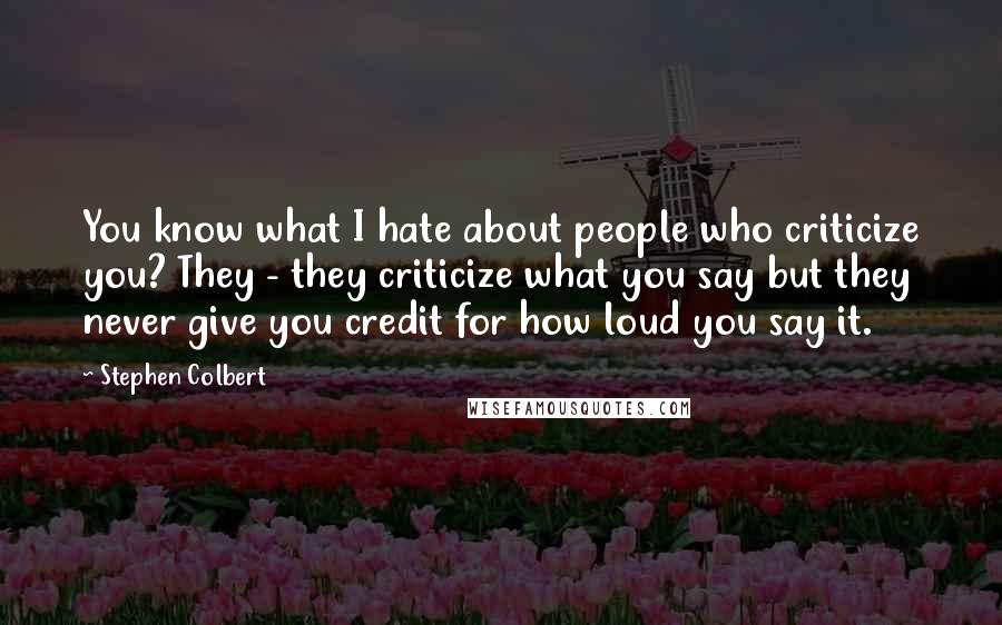 Stephen Colbert Quotes: You know what I hate about people who criticize you? They - they criticize what you say but they never give you credit for how loud you say it.