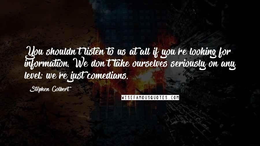 Stephen Colbert Quotes: You shouldn't listen to us at all if you're looking for information. We don't take ourselves seriously on any level; we're just comedians.