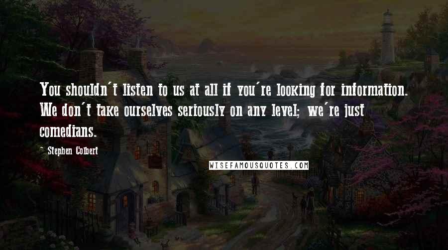 Stephen Colbert Quotes: You shouldn't listen to us at all if you're looking for information. We don't take ourselves seriously on any level; we're just comedians.