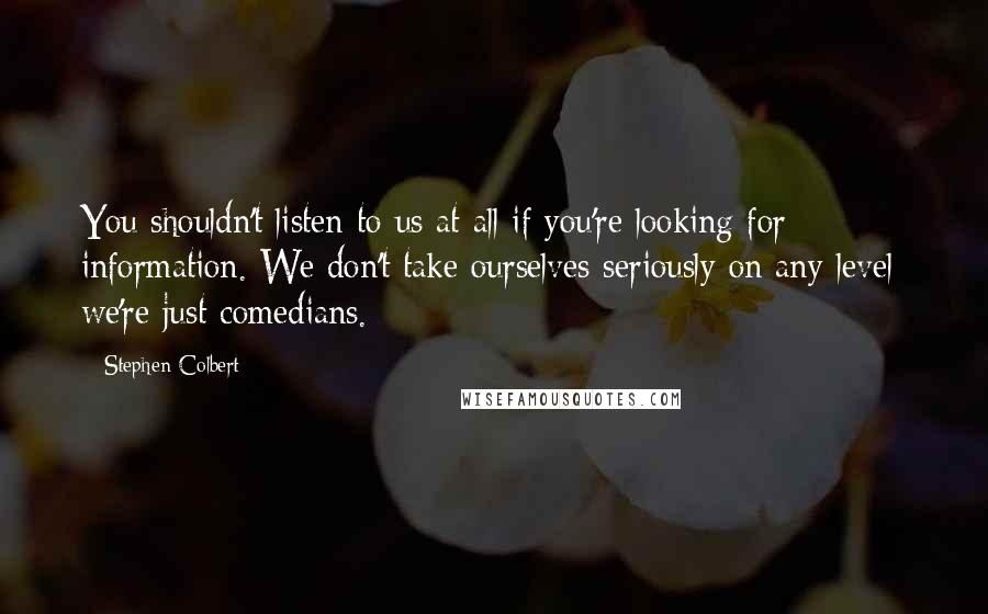 Stephen Colbert Quotes: You shouldn't listen to us at all if you're looking for information. We don't take ourselves seriously on any level; we're just comedians.