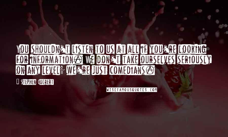 Stephen Colbert Quotes: You shouldn't listen to us at all if you're looking for information. We don't take ourselves seriously on any level; we're just comedians.