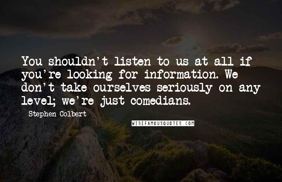 Stephen Colbert Quotes: You shouldn't listen to us at all if you're looking for information. We don't take ourselves seriously on any level; we're just comedians.