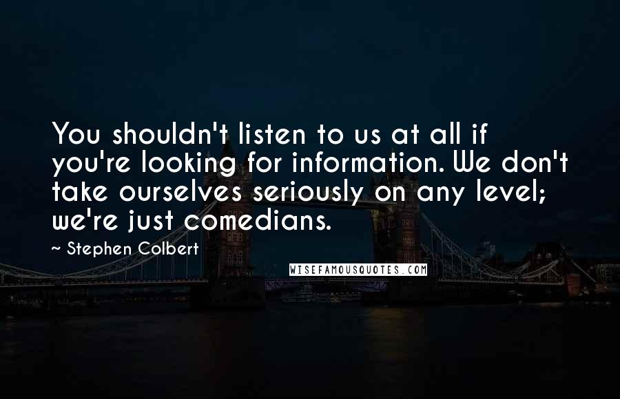 Stephen Colbert Quotes: You shouldn't listen to us at all if you're looking for information. We don't take ourselves seriously on any level; we're just comedians.