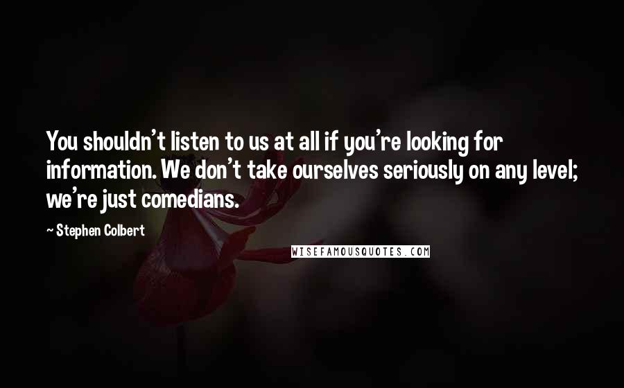 Stephen Colbert Quotes: You shouldn't listen to us at all if you're looking for information. We don't take ourselves seriously on any level; we're just comedians.