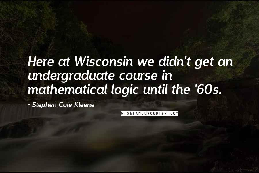 Stephen Cole Kleene Quotes: Here at Wisconsin we didn't get an undergraduate course in mathematical logic until the '60s.