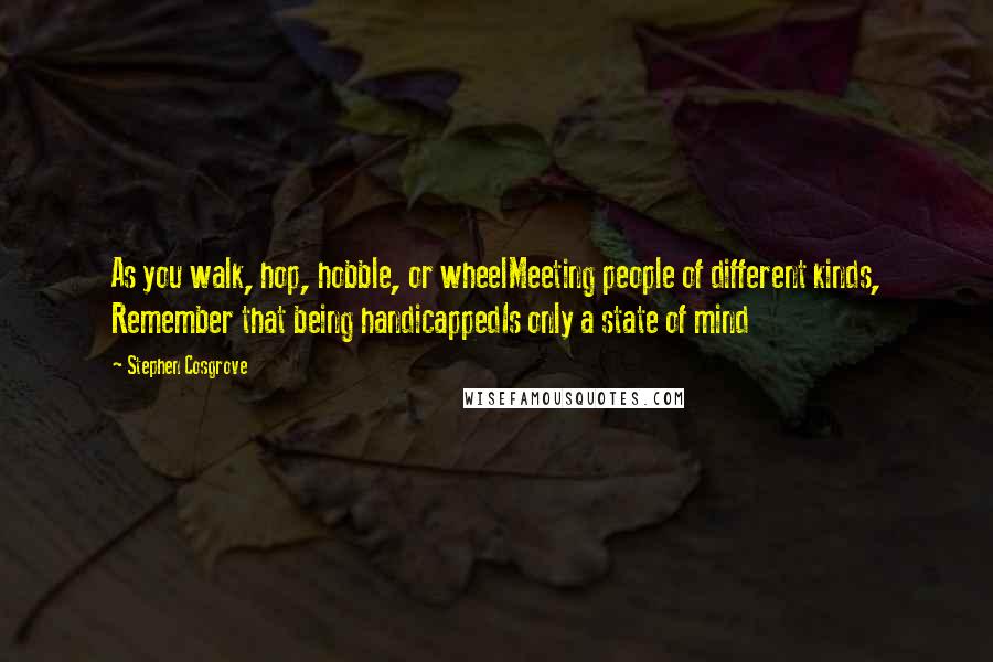 Stephen Cosgrove Quotes: As you walk, hop, hobble, or wheelMeeting people of different kinds, Remember that being handicappedIs only a state of mind