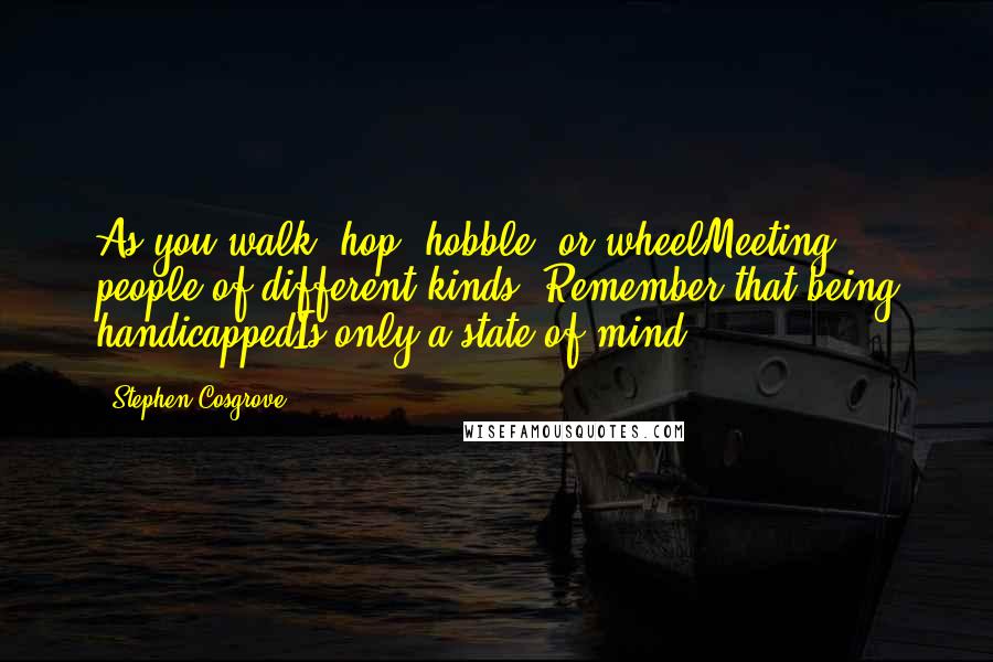 Stephen Cosgrove Quotes: As you walk, hop, hobble, or wheelMeeting people of different kinds, Remember that being handicappedIs only a state of mind