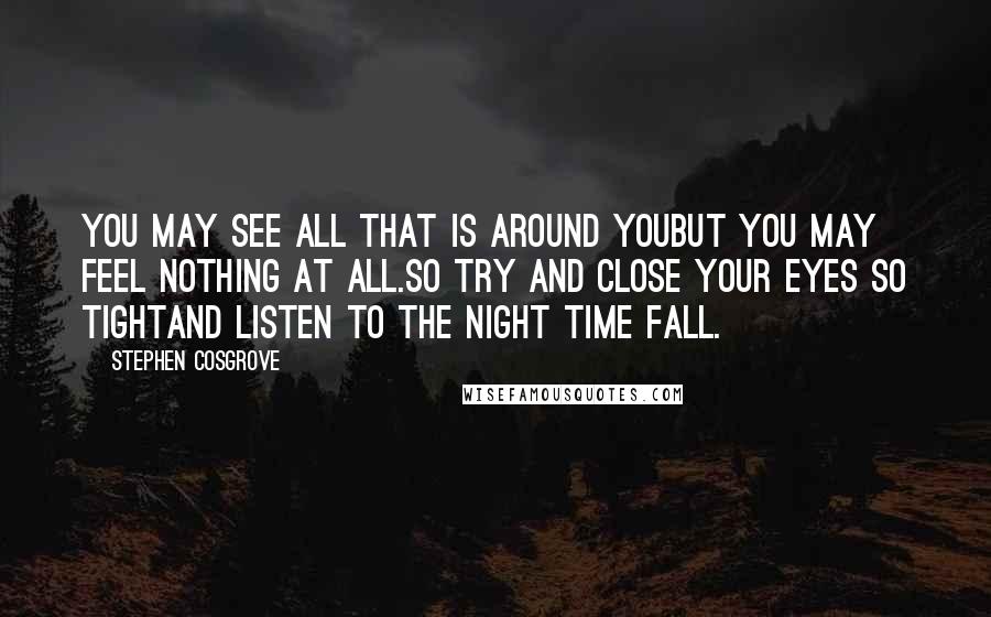 Stephen Cosgrove Quotes: You may see all that is around youBut you may feel nothing at all.So try and close your eyes so tightAnd listen to the night time fall.