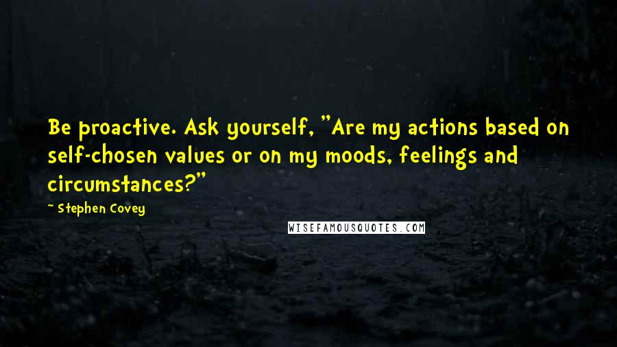 Stephen Covey Quotes: Be proactive. Ask yourself, "Are my actions based on self-chosen values or on my moods, feelings and circumstances?"