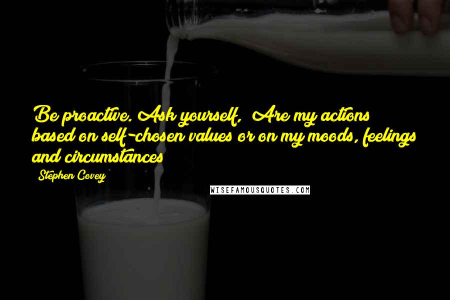 Stephen Covey Quotes: Be proactive. Ask yourself, "Are my actions based on self-chosen values or on my moods, feelings and circumstances?"