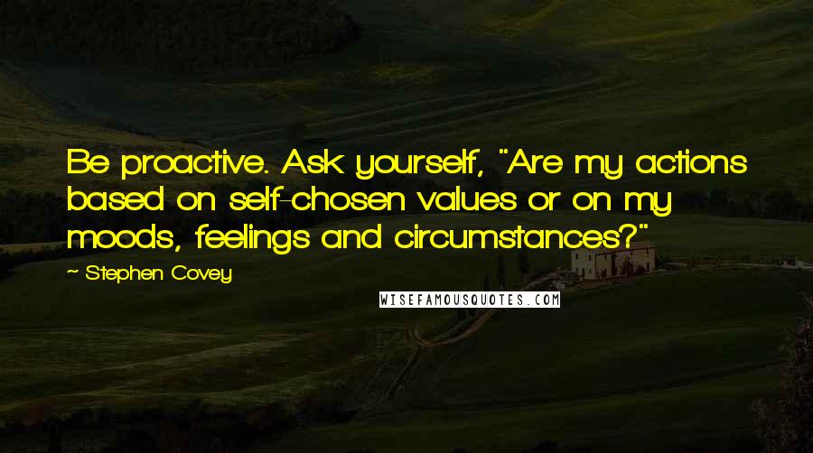 Stephen Covey Quotes: Be proactive. Ask yourself, "Are my actions based on self-chosen values or on my moods, feelings and circumstances?"