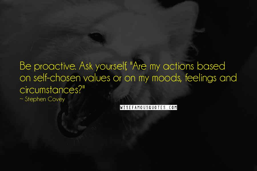 Stephen Covey Quotes: Be proactive. Ask yourself, "Are my actions based on self-chosen values or on my moods, feelings and circumstances?"