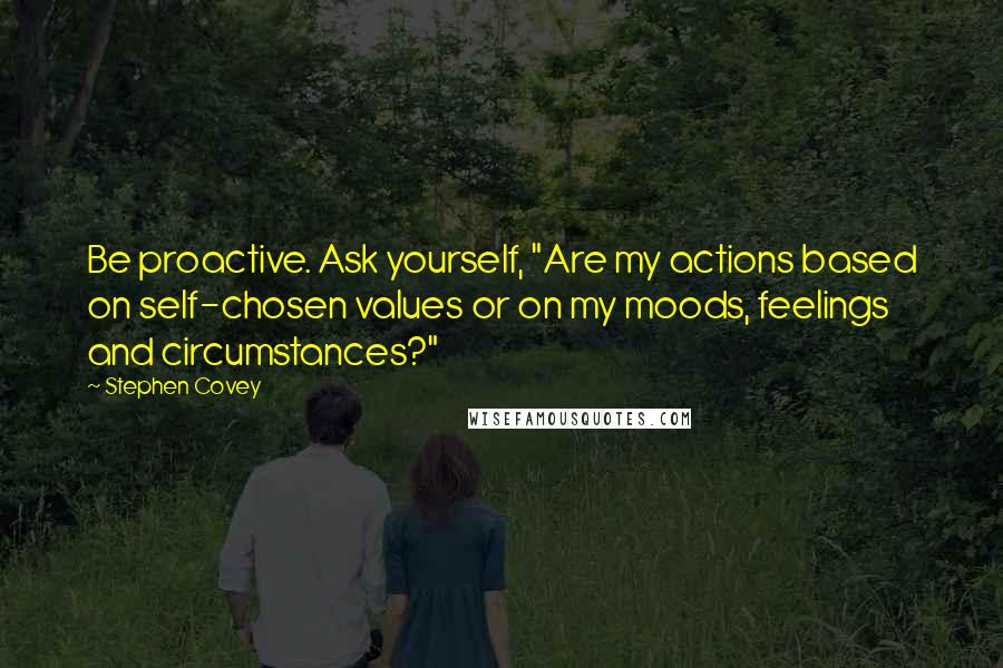 Stephen Covey Quotes: Be proactive. Ask yourself, "Are my actions based on self-chosen values or on my moods, feelings and circumstances?"