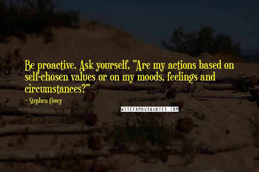 Stephen Covey Quotes: Be proactive. Ask yourself, "Are my actions based on self-chosen values or on my moods, feelings and circumstances?"