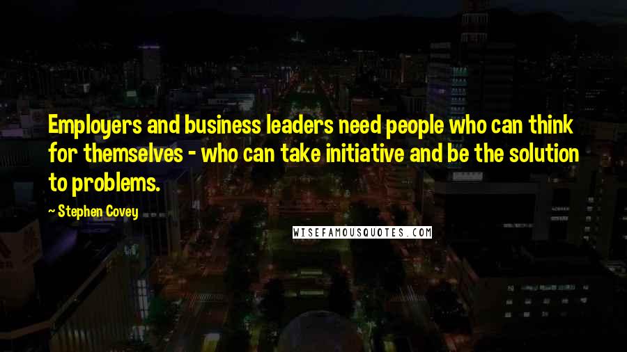 Stephen Covey Quotes: Employers and business leaders need people who can think for themselves - who can take initiative and be the solution to problems.