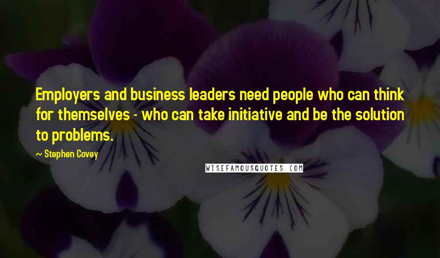 Stephen Covey Quotes: Employers and business leaders need people who can think for themselves - who can take initiative and be the solution to problems.