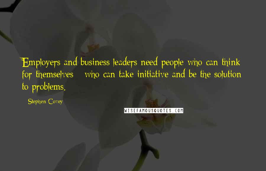 Stephen Covey Quotes: Employers and business leaders need people who can think for themselves - who can take initiative and be the solution to problems.