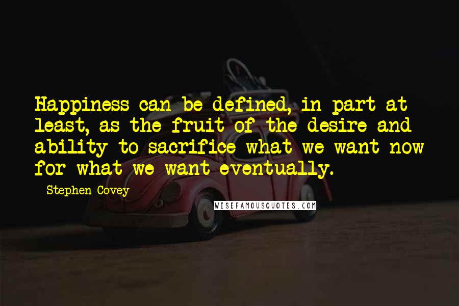 Stephen Covey Quotes: Happiness can be defined, in part at least, as the fruit of the desire and ability to sacrifice what we want now for what we want eventually.