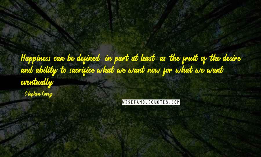 Stephen Covey Quotes: Happiness can be defined, in part at least, as the fruit of the desire and ability to sacrifice what we want now for what we want eventually.