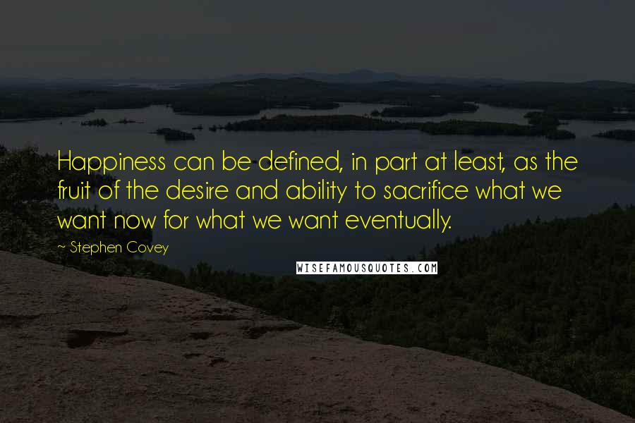 Stephen Covey Quotes: Happiness can be defined, in part at least, as the fruit of the desire and ability to sacrifice what we want now for what we want eventually.