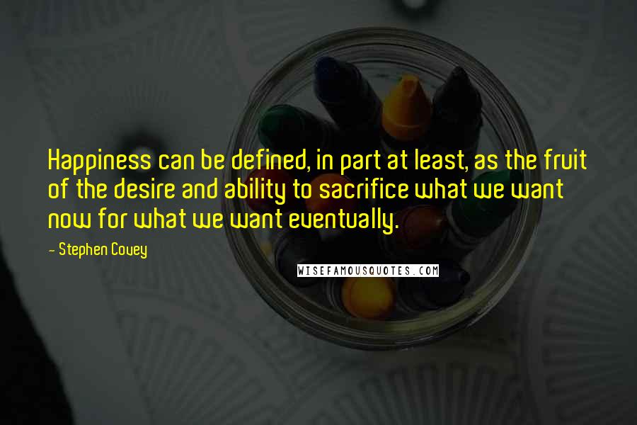 Stephen Covey Quotes: Happiness can be defined, in part at least, as the fruit of the desire and ability to sacrifice what we want now for what we want eventually.