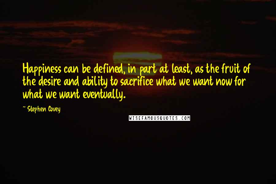 Stephen Covey Quotes: Happiness can be defined, in part at least, as the fruit of the desire and ability to sacrifice what we want now for what we want eventually.