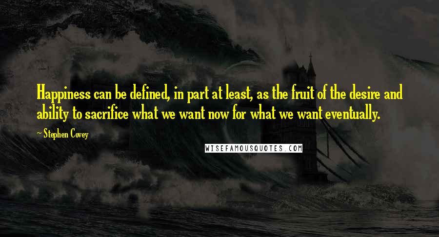 Stephen Covey Quotes: Happiness can be defined, in part at least, as the fruit of the desire and ability to sacrifice what we want now for what we want eventually.