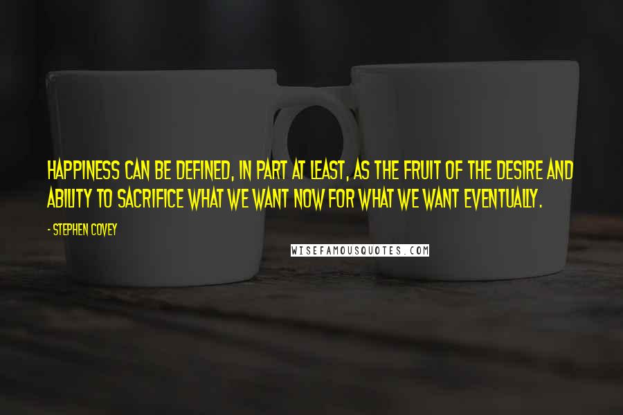 Stephen Covey Quotes: Happiness can be defined, in part at least, as the fruit of the desire and ability to sacrifice what we want now for what we want eventually.