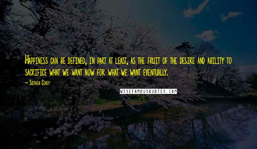 Stephen Covey Quotes: Happiness can be defined, in part at least, as the fruit of the desire and ability to sacrifice what we want now for what we want eventually.