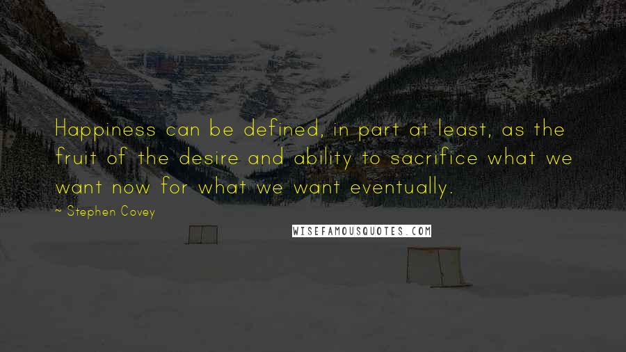 Stephen Covey Quotes: Happiness can be defined, in part at least, as the fruit of the desire and ability to sacrifice what we want now for what we want eventually.