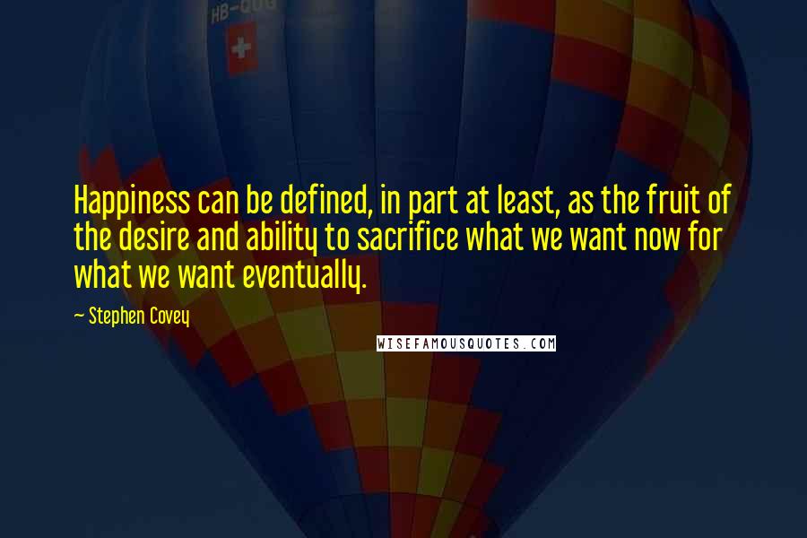 Stephen Covey Quotes: Happiness can be defined, in part at least, as the fruit of the desire and ability to sacrifice what we want now for what we want eventually.