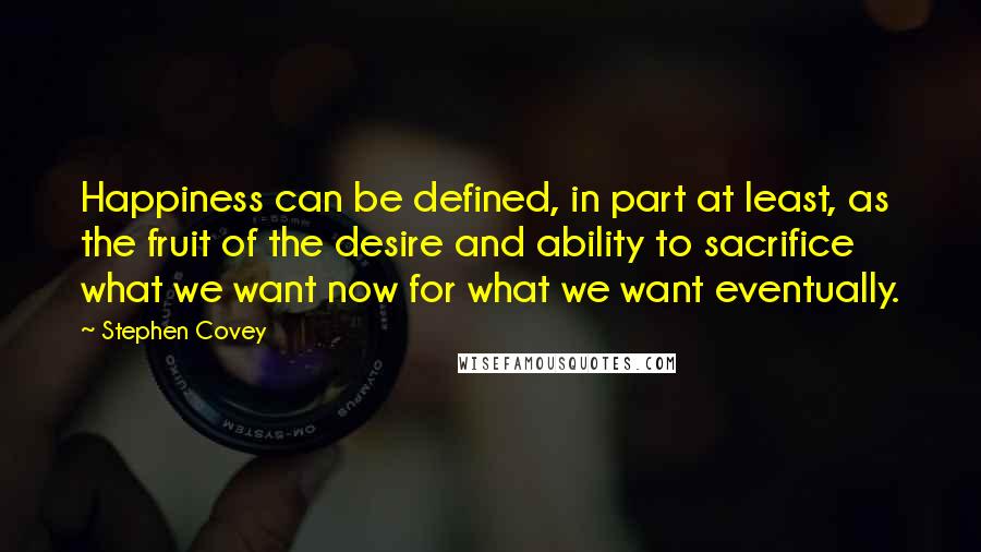 Stephen Covey Quotes: Happiness can be defined, in part at least, as the fruit of the desire and ability to sacrifice what we want now for what we want eventually.