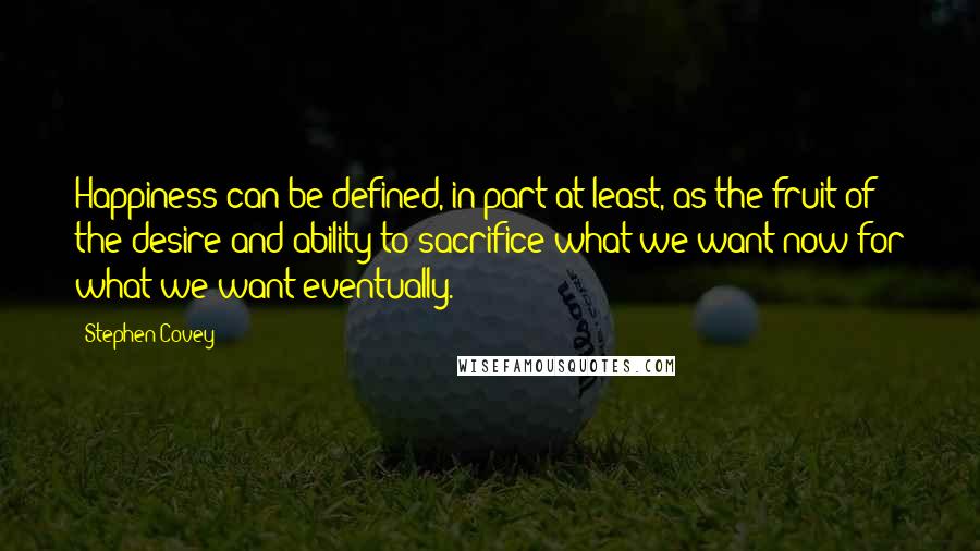 Stephen Covey Quotes: Happiness can be defined, in part at least, as the fruit of the desire and ability to sacrifice what we want now for what we want eventually.