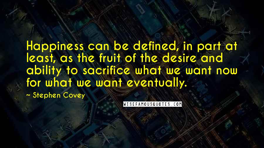 Stephen Covey Quotes: Happiness can be defined, in part at least, as the fruit of the desire and ability to sacrifice what we want now for what we want eventually.