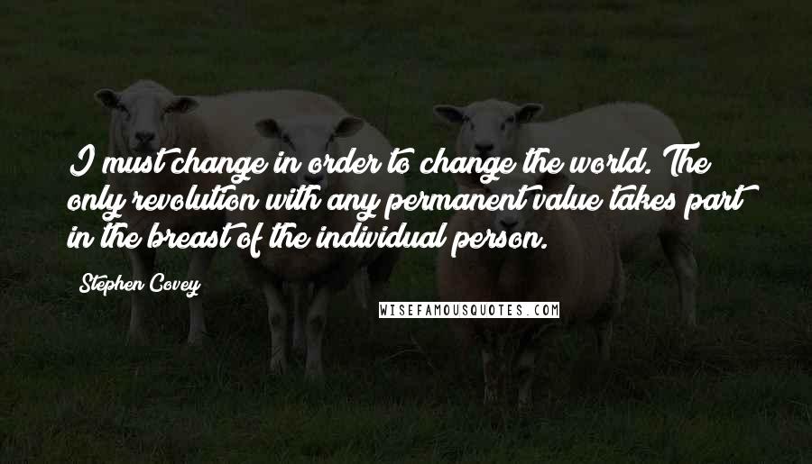 Stephen Covey Quotes: I must change in order to change the world. The only revolution with any permanent value takes part in the breast of the individual person.