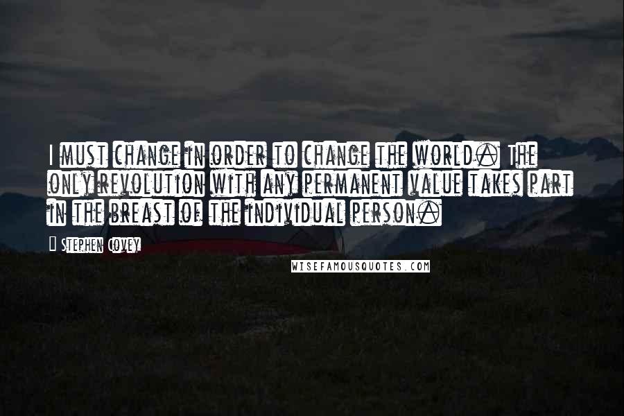 Stephen Covey Quotes: I must change in order to change the world. The only revolution with any permanent value takes part in the breast of the individual person.