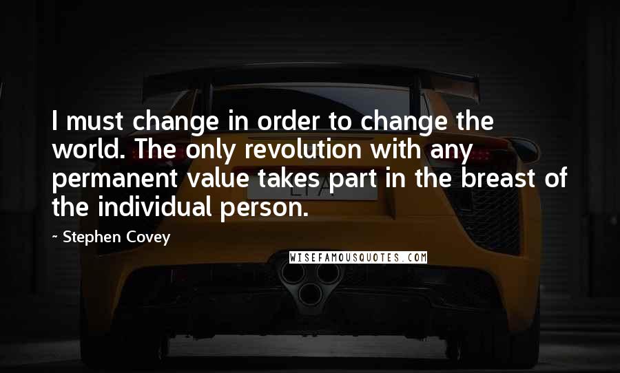 Stephen Covey Quotes: I must change in order to change the world. The only revolution with any permanent value takes part in the breast of the individual person.