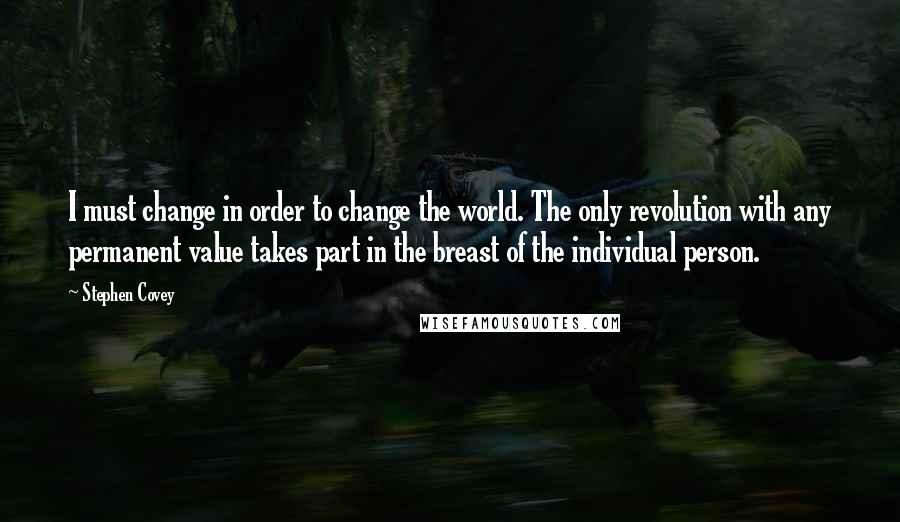 Stephen Covey Quotes: I must change in order to change the world. The only revolution with any permanent value takes part in the breast of the individual person.