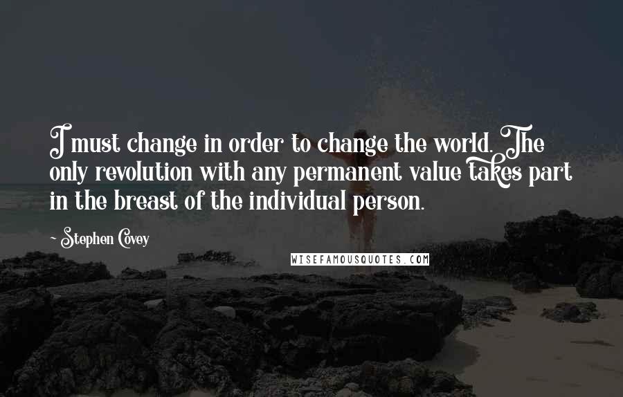 Stephen Covey Quotes: I must change in order to change the world. The only revolution with any permanent value takes part in the breast of the individual person.